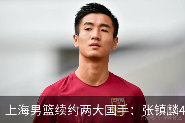 上海男篮续约两大国手：张镇麟4年顶薪 偰李永炜3年B类合同
