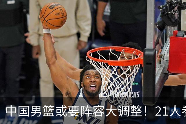 中国男篮或要阵容大调整！21人参加集训，以下这5名球员意外落选