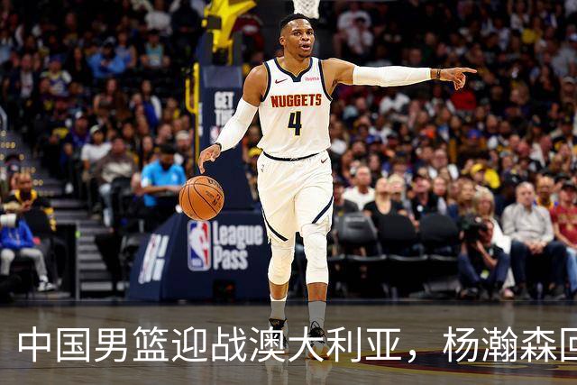 中国男篮迎战澳大利亚，杨瀚森回归首秀，郭士强调整阵容备战世预赛