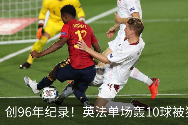 创96年纪录！英法单场轰10球被狂批：除了刷数据 这比赛意义在哪呢