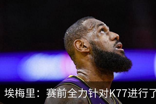 埃梅里：赛前全力针对K77进行了布置 我认为他完全有机会拿下金球