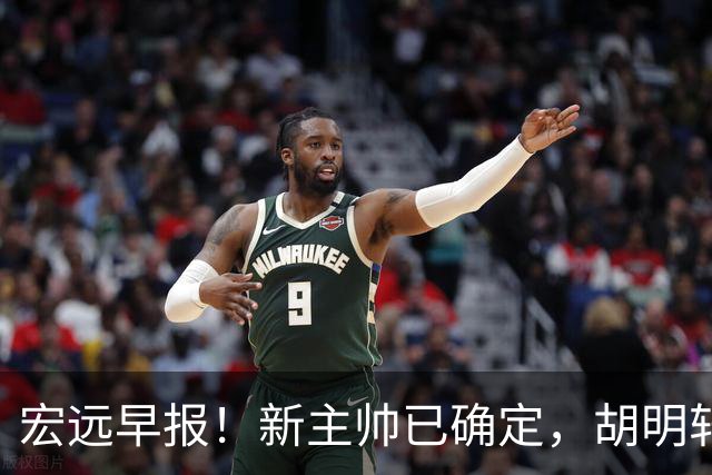 宏远早报！新主帅已确定，胡明轩亲自回复伤情，徐昕去留定了！