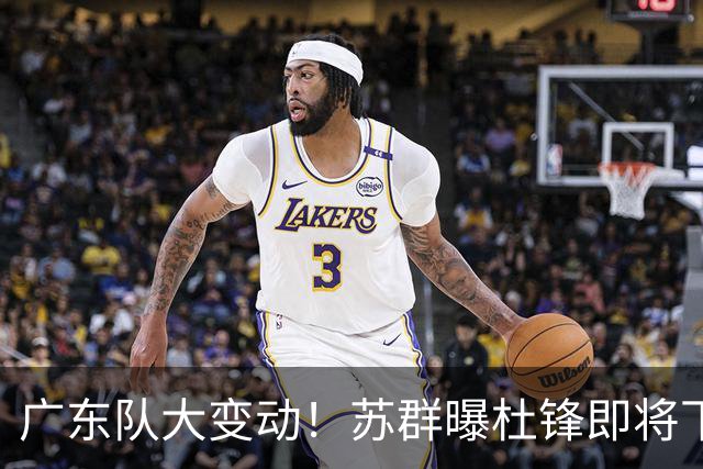广东队大变动！苏群曝杜锋即将下课，4人迎来新生，2人笑不起来