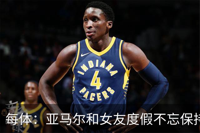 每体：亚马尔和女友度假不忘保持训练，女友吐槽“不像在度假”
