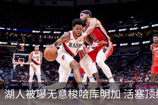 湖人被曝无意梭哈库明加 活塞顶级中锋续约仅获“温和进展”