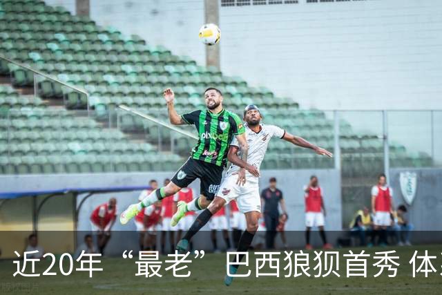 近20年“最老”巴西狼狈首秀 体系遭拆解平局已是侥幸