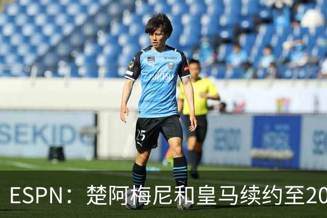 ESPN：楚阿梅尼和皇马续约至2031年，穆帅明确其中场核心地位